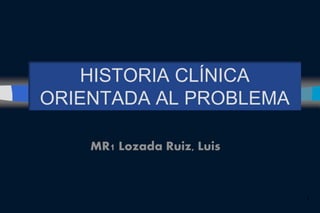 HISTORIA CLÍNICA
ORIENTADA AL PROBLEMA
MR1 Lozada Ruiz, Luis
1
 