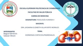 ESCUELA SUPERIOR POLITECNICA DE CHIMBORAZO
FACULTAD DE SALUD PÚBLICA
CARREA DE MEDICINA
ASIGNATURA: FISIOLOGÍA HUMANA II
DOCENTE:
DRA. JHOANNA ELIZABETH VILLAFUERTE MORALES
TEMA:
HORMONAS CORTICOSUPRARRENALES
INTEGRANTES
Bagua Génessis
Salazar Alison
 
