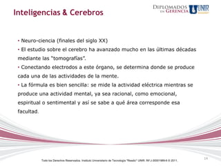 Inteligencias & Cerebros


 • Neuro-ciencia (finales del siglo XX)
 • El estudio sobre el cerebro ha avanzado mucho en las últimas décadas
 mediante las “tomografías”.
 • Conectando electrodos a este órgano, se determina donde se produce
 cada una de las actividades de la mente.
 • La fórmula es bien sencilla: se mide la actividad eléctrica mientras se
 produce una actividad mental, ya sea racional, como emocional,
 espiritual o sentimental y así se sabe a qué área corresponde esa
 facultad.




                                                                                                                           14
             Todo los Derechos Reservados. Instituto Universitario de Tecnología "Readic" UNIR. Rif J-30001989-6 © 2011.
 