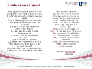 La vida es un carnaval
 Todo aquel que piensa que la vida es                                            Todo aquel que piense
desigual tiene que saber que no es así                                     que esto nunca va a cambiar
Que la vida es una hermosura hay que                                       tiene que saber que no es así
                 vivirla.                                                  que al mal tiempo buena cara
 Todo aquel que piensa que esta solo                                         y todo cambia. Hay por que
  y que esta mal tiene que saber que                                        llorar....rep. Hay, no hay que
                no es así                                                      llorar....rep. Hay, por que
    que en la vida no hay nadie solo                                                    llorar....rep.
          siempre hay alguien                                              Coro: carnaval Eh puede reír
     Hay por que llorar que la vida                                      Coro: no hay que llorar Para gozar
             es un carnaval                                                Coro: carnaval Para disfrutar
     y es mas bello vivir cantando                                         Coro: hay que vivir cantando
              hooo ooo......                                                Coro: carnaval La vida es un
       que la vida es un carnaval                                                         carnaval
 y la penas se van cantando o o o o o                                       Coro: no hay que llorar (bis)
   Todo aquel que piensa que la vida                                             Todos podemos cantar
            siempre es cruel                                                          Coro: carnaval
tiene que saber que no es así que tan
solo hay momentos malos y todo pasa
                                                                                      Fuente: musica.com
                                                                                                     Celia Cruz




                                                                                                                         16
           Todo los Derechos Reservados. Instituto Universitario de Tecnología "Readic" UNIR. Rif J-30001989-6 © 2011.
 
