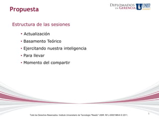 Propuesta

Estructura de las sesiones

   • Actualización
   • Basamento Teórico
   • Ejercitando nuestra inteligencia
   • Para llevar
   • Momento del compartir




                                                                                                                     6
       Todo los Derechos Reservados. Instituto Universitario de Tecnología "Readic" UNIR. Rif J-30001989-6 © 2011.
 