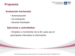 Propuesta

Evaluación horizontal
   • Autoevaluación
   • Co-evaluación
   • Docente-Facilitador

 Ejercicios y actividades:
   • Dirigidos a incrementar de la IE y para que el
   participante internalice la información.




                                                                                                                     7
       Todo los Derechos Reservados. Instituto Universitario de Tecnología "Readic" UNIR. Rif J-30001989-6 © 2011.
 