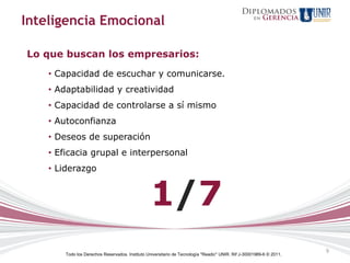 Inteligencia Emocional

Lo que buscan los empresarios:
    • Capacidad de escuchar y comunicarse.
    • Adaptabilidad y creatividad
    • Capacidad de controlarse a sí mismo
    • Autoconfianza
    • Deseos de superación
    • Eficacia grupal e interpersonal
    • Liderazgo


                                                 1/7
                                                                                                                      9
        Todo los Derechos Reservados. Instituto Universitario de Tecnología "Readic" UNIR. Rif J-30001989-6 © 2011.
 
