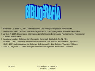 06/16/11 N. Rodríguez,M. Torres, H. Alvarado,  C.Primera BIBLIOGRAFÍA Bateman T. y Snell S., 2001. Administración. Una ventaja Competitiva. McGraw-Hill. Melinkoff R. 1990. La Estructura de la Organización. Los Organigramas. Editorial PANAPRO. Lardent A. 2001. Sistemas de Información para la Gestión Empresaria. Planteamiento, Tecnología y  Calidad. Prentice Hall. Laudon y Laudon. Sistemas de Información Gerencial. Capítulo 3. Pp 72- 104. O`Brien J. 2001. Sistemas de Información Gerencial. 4ta. Edición. McGrawHill. Capítulo 12.  Oz E., 2001. Administración de Sistemas de Información. 2da. Edición. Thomson Editores. Stair R., Reynolds G. 1999. Principles of Information Systems. Fourth Edit. Thomson 