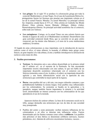 P.A. Ruiz Lalinde
                                                                     IES “Marqués de la Ensenada”
                                                                     Haro


       •    Los griegos: En el siglo VI se produce la colonización griega por toda la
            costa del Mediterráneo y el mar Negro. En el caso de la península Ibérica los
           protagonistas fueron los focenses que poseían una importante colonia en el
           sur de la actual Francia: Masalia ( la actual Marsella). La principal colonia
           fue Ampurias creada hacia el 575 a.C. Otra colonia en Cataluña fue Rhode
           (Rosas). Otras colonias fueron Mainake (Málaga), Abdera (Adra),
           Hemeroskopeion (Denia). Su principal actividad económica fue el comercio,
           sobre todo con Tartesos.

       •   Los cartagineses: Cartago, en la actual Túnez era una colonia fenicia que
           hereda el negocio de estos en el Mediterráneo occidental. Desarrollaron una
           gran actividad comercial desde Ibiza, que se convirtió en un gran centro
           comercial, por las demás islas Baleares y el resto de la costa mediterránea
           andaluza y levantina.

 El legado de estas colonizaciones es muy importante, con la introducción de nuevos
cultivos como el olivo, el torno alfarero, la moneda, el alfabeto tanto griego como
fenicio, un gran impulso a la vida urbana, al arte y también introdujeron la utilización de
esclavos como mano de obra.

3. Pueblos prerromanos:

       •   Tartesos: Se denomina asía a una cultura desarrollada en la primera mitad
           del Iº milenio a.C. en el suroeste de la Península. Se han encontrado
           importantes tesoros relacionados con esta cultura, lo que nos habla de un
           importante desarrollo económico relacionado con el comercio con los
           fenicios (minerales como el oro, la plata y el cobre), un importante desarrollo
           agrícola y una fuerte diferenciación social con la aparición de una
           aristocracia que controlaba la mayor parte de la riqueza.

       •   Íberos: eran pueblos del sur y del este, con rasgos culturales comunes y que
           probablemente hablaban la misma lengua. Eran pueblos muy influenciados
           por los colonizadores. Su economía se basaba en la agricultura y la
           ganadería, aunque también fueron importantes la minería y la actividad
           textil, desarrollando un intenso comercio con los colonizadores de los que
           aprendieron el uso de la moneda.


              Aparecen núcleos de carácter urbano. La base de la estructura social era la
           tribu, aunque destacaba una aristocracia que nos da idea de una sociedad
           muy jerarquizada.

       •   Pueblos del centro y oeste peninsular: reciben menores influencias de los
           colonizadores y en ellos se detectan más influencias celtas. Fueron
           denominados por las fuentes romanas como celtas o celtíberos. Los pueblos
           más próximos al área ibérica se denominan celtíberos (arévacos, lusones
           pelendones, etc). Además de celtíveros encontramos lusitanos, vacceos…



                                            3
 