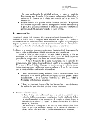 P.A. Ruiz Lalinde
                                                                     IES “Marqués de la Ensenada”
                                                                     Haro



            En unos predominaba la actividad agrícola, en otros la ganadería.
           Encontramos poco desarrollo de la artesanía y el comercio. Dominaban la
           metalurgia del hierro y, en ocasiones, encontramos núcleos de población
           fortificados.
       •   Pueblos del norte: eran galaicos, astures, cántabros, vascones… Son pueblos
           más atrasados: su principal actividad era la ganadería junto a la recolección y
           la pesca. Los galaicos desarrollaron la cultura de los castros, caracterizados
           por poblados fortificados con viviendas de planta circular.

4. La romanización:

La presencia romana de la península Ibérica se prolongó desde finales del siglo III a.C.,
momento en que se inició la conquista, hasta principios del siglo V d.C., cuando el
desmembramiento del Imperio favoreció el asentamiento en Hispania de algunos grupos
de pueblos germánicos. Durante este tiempo la península fue un territorio más dentro de
un imperio que abarcaba la totalidad de las tierras que baña el Mediterráneo.

4.1. Etapas de la conquista: los romanos no tenían un plan determinado de conquista. Su
     interés inicial se debió a la necesidad de contrarrestar a los cartagineses.
       Roma no se limitó a ocupar el territorio, sino que impone su lengua y su derecho,
     su religión, arte y literatura, su organización social y política a todos los pueblos
     prehispánicos, aunque no en todas partes con la misma intensidad.
        •          1ª Fase: Conquista de la zona mediterránea en el contexto del
     enfrentamiento con Cartago (Guerras Púnicas) En 209 a. C. conquistan Cartago
     Nova y en el 206 a.C. Gades. Al comprobar las riquezas de la península deciden
     instalarse, conquistando rápidamente las zonas del este y el sur, los pueblos que
     más en contacto habían estado con los colonizadores.

       •   2ª Fase: conquista del centro y occidente. En estas zonas encontraron fuerte
           resistencia de los nativos produciéndose largas y costosas guerras: guerras
           lusitanas (154-137 a.C.) y guerras celtibéricas (154-133 a.C.). Viriato y
           Numancia simbolizan esta resistencia.

       •   3ª Fase: en tiempos de Augusto (29-19 a.C.) se produjo el sometimiento de
           los pueblos del norte, cántabros, galaicos, astures y vascones.


4.2. Las actividades económicas:
            A Roma le interesaba fundamentalmente la explotación económica de la
            península. En Hispania destacaba en agricultura el cultivo de la vid, el olivo
            y el trigo; la ganadería ovina; las salazones de pescado; la minería del oro, la
            plata, el cobre, el plomo y el estaño; y la producción artesanal de cerámica,
            orfebrería y mosaicos.
              La península se ve integrada en un mercado universal controlado desde
            Roma, lo que trajo consigo el aumento de la circulación monetaria: el
            denario romano y sus divisiones se convirtieron en la unidad monetaria.




                                             4
 