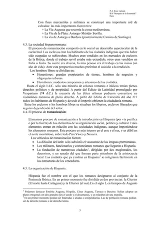 P.A. Ruiz Lalinde
                                                                             IES “Marqués de la Ensenada”
                                                                             Haro


             Con fines mercantiles y militares se construyó una importante red de
             calzadas: las más importantes fueron tres:
                + La Vía Augusta que recorría la costa mediterránea.
                + La Vía de la Plata: Astorga- Mérida- Sevilla.
                + La vía de Astorga a Burdeos (posteriormente Camino de Santiago)

4.3. La sociedad hispanorromana:
     El proceso de romanización comportó en lo social un desarrollo espectacular de la
     esclavitud. Los esclavos eran los habitantes de las ciudades indígenas que tras haber
     sido ocupadas se sublevaban. Muchos eran vendidos en los mercados de esclavos
     de la Bética, donde el trabajo servil estaba más extendido, otros eran vendidos en
     Italia o Galia. Su suerte era diversa, lo más penoso era el trabajo en las minas (un
     año de vida). Ante esta perspectiva muchos preferían el suicidio a la rendición.
       Los hombres libres se dividían en:
         • Honestiores: grandes propietarios de tierras, hombres de negocios y
             oligarquías urbanas.
         • Humiliores: modestos campesinos y artesanos de las ciudades.
   Hasta el siglo I d.C. sólo una minoría de colonos romanos e itálicos tenían plenos
derechos políticos y de propiedad. A partir del Edicto de Latinidad promulgado por
Vespasiano (74 d.C.) la mayoría de las élites urbanas pudieron convertirse en
ciudadanos romanos de pleno derecho. A partir del Edicto de Caracalla del año 212
todos los habitantes de Hispania y de todo el Imperio obtienen la ciudadanía romana.
 Entre los esclavos y los hombres libres se situaban los libertos, esclavos liberados que
seguían dependiendo del señor.
4.4. El proceso de romanización:

     Llamamos proceso de romanización a la introducción en Hispania (por vía pacífica
     o por la fuerza) de los elementos de su organización social, política y cultural. Estos
     elementos entran en relación con las sociedades indígenas, aunque imponiéndose
     los elementos romanos. Este proceso es más intenso en el este y el sur, y es débil en
     el norte montañoso, sobre todo País Vasco y Navarra.
       Los vehículos de romanización fueron:
        • La difusión del latín: sólo subsistió el vascuence de las lenguas prerromanas.
        • Los militares, funcionarios y comerciantes romanos que llegaron a Hispania.
        • La fundación de numerosas ciudades2, dirigidas por dos magistrados, los
            duunviros, y un senado del que forman parte miembros de la aristocracia
            local. Las ciudades que ya existían en Hispania3 se integraron fácilmente en
            las estructuras de los vencedores.

4.5. La organización de Hispania:

     Hispania fue el nombre con el que los romanos designaron al conjunto de la
     Península Ibérica. En un primer momento fue dividida en dos provincias: la Citerior
     (El norte hasta Cartagena) y la Ulterior (el sur).En el siglo I, en tiempos de Augusto

2
  Podemos destacar Emérita Augusta, Híspalis, César Augusta, Tarraco o Barcino. Solían adoptar un
plano ortogonal con dos grandes ejes el cardo y el decumanus, y se rodeaban de una muralla.
3
  En un primer momento podían ser federadas o aliadas o estipendiarias. Las de población romana podían
ser de derecho romano o de derecho latino.


                                                  5
 