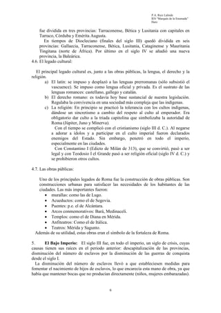 P.A. Ruiz Lalinde
                                                                     IES “Marqués de la Ensenada”
                                                                     Haro


     fue dividida en tres provincias: Tarraconense, Bética y Lusitania con capitales en
     Tarraco, Córduba y Emérita Augusta.
       En tiempos de Diocleciano (finales del siglo III) quedó dividida en seis
     provincias: Gallaecia, Tarraconense, Bética, Lusitania, Cataginense y Mauritania
     Tingitana (norte de África). Por último en el siglo IV se añadió una nueva
     provincia, la Baleárica.
4.6. El legado cultural:

   El principal legado cultural es, junto a las obras públicas, la lengua, el derecho y la
religión.
        a) El latín: se impuso y desplazó a las lenguas prerromanas (sólo subsistió el
            vascuence). Se impuso como lengua oficial y privada. Es el sustrato de las
            lenguas romances: castellano, gallego y catalán.
        b) El derecho romano: es todavía hoy base sustancial de nuestra legislación.
            Regulaba la convivencia en una sociedad más compleja que las indígenas.
        c) La religión: En principio se practicó la tolerancia con los cultos indígenas,
            dándose un sincretismo a cambio del respeto al culto al emperador. Era
            obligatorio dar culto a la triada capitolina que simbolizaba la autoridad de
            Roma (Júpiter, Juno y Minerva).
              Con el tiempo se complicó con el cristianismo (siglo III d. C.). Al negarse
            a adorar a ídolos y a participar en el culto imperial fueron declarados
            enemigos del Estado. Sin embargo, penetró en todo el imperio,
            especialmente en las ciudades.
              Con Constantino I (Edicto de Milán de 313), que se convirtió, pasó a ser
            legal y con Teodosio I el Grande pasó a ser religión oficial (siglo IV d. C.) y
            se prohibieron otros cultos.

4.7. Las obras públicas:

   Uno de los principales legados de Roma fue la construcción de obras públicas. Son
   construcciones urbanas para satisfacer las necesidades de los habitantes de las
   ciudades. Las más importantes fueron:
      • murallas: como las de Lugo.
      • Acueductos: como el de Segovia.
      • Puentes: p.e. el de Alcántara.
      • Arcos conmemorativos: Bará, Medinaceli.
      • Templos: como el de Diana en Mérida.
      • Anfiteatros: Como el de Itálica.
      • Teatros: Mérida y Sagunto.
 Además de su utilidad, estas obras eran el símbolo de la fortaleza de Roma.

5.     El Bajo Imperio: El siglo III fue, en todo el imperio, un siglo de crisis, cuyas
causas tienen sus raíces en el periodo anterior: descapitalización de las provincias,
disminución del número de esclavos por la disminución de las guerras de conquista
desde el siglo I.
   La disminución del número de esclavos llevó a que estableciesen medidas para
fomentar el nacimiento de hijos de esclavos, lo que encarecía esta mano de obra, ya que
había que mantener bocas que no producían directamente (niños, mujeres embarazadas).


                                            6
 