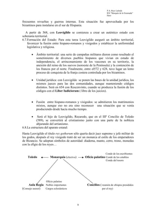 P.A. Ruiz Lalinde
                                                                    IES “Marqués de la Ensenada”
                                                                    Haro


frecuentes revueltas y guerras internas. Esta situación fue aprovechada por los
bizantinos para instalarse en el sur de Hispania.

  A partir de 568, con Leovigildo se comienza a crear un auténtico estado con
soberanía territorial.
6.7.Formación del Estado: Para esta tarea Leovigildo aseguró un ámbito territorial,
    favorecer la fusión entre hispano-romanos y visigodos y establecer la uniformidad
    legislativa y religiosa.

       •   Ámbito territorial: una serie de campañas militares dieron como resultado el
           sometimiento de diversos pueblos hispanos que vivían en estado de
           independencia, el arrinconamiento de los vascones en su territorio, la
           anexión del reino de los suevos (noroeste de la Península) y la contención de
           los francos por el norte. Finalmente, entre el572 y 628, tuvo lugar un lento
           proceso de conquista de la franja costera controlada por los bizantinos.

       •   Unidad jurídica: con Leovigildo se ponen las bases de la unidad jurídica, los
           mismos jueces para las dos comunidades, aunque manteniendo códigos
           distintos. Será en 654 con Rescenvinto, cuando se produzca la fusión de los
           códigos con el Liber Iudiciorum ( libro de los juicios).


       •   Fusión entre hispano-romanos y visigodos: se admitieron los matrimonios
           mixtos, aunque eso no era sino reconocer una situación que se venía
           produciendo desde hacía mucho tiempo.

       •    Será el hijo de Leovigildo, Recaredo, que en el IIIº Concilio de Toledo
           (589), se convertirá al cristianismo junto con una parte de la nobleza
           abjurando del arrianismo.
6.8.La estructura del aparato estatal:
Hasta Leovigildo el título rex gothorum sólo quería decir juez supremo y jefe militar de
los godos, después el rey visigodo trató de ser un monarca al estilo de los emperadores
de Bizancio. Se adoptan símbolos de autoridad: diadema, manto, cetro, trono, monedas
con la efigie de los reyes…

                                                                   Conde de los escribientes
    Toledo             Monarquía (electiva)       Oficio palatino Conde de los establos
                                                                   Conde del tesoro




                   Oficio palatino
     Aula Regia Nobles importantes                 Concilios ( reunión de obispos presididos
(Consejo asesor) Cargos eclesiásticos                           por el rey)




                                              8
 