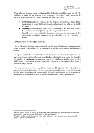 P.A. Ruiz Lalinde
                                                                              IES “Marqués de la Ensenada”
                                                                              Haro


 Para gobernar dejan de contar con la asamblea de los hombres libres, con los jefes de
los clanes al estilo de los antiguos reyes germanos. Ejercerán el poder solos con la
ayuda de órganos de gestión y asesoramiento radicados en la corte:

        •    El Officium palatino: formado por los órganos de gestión al frente de los
             cuales están el conde de los escribientes, el conde de los establos, el conde
             del tesoro
        •    Aula regia: era el consejo asesor del rey formado por los altos funcionarios
             del Officium, nobles importantes y altos cargos eclesiásticos.
        •    Concilios: los reyes visigodos intentaron controlar las asambleas de los
             obispos proclamándose su presidente y obligando a que se celebraran en
             Toledo.

5.3.Organización social: el prefeudalismo.

  En la Hispania visigoda predominaba el mundo rural. En el campo destacaban las
villas, grandes explotaciones de la nobleza o la Iglesia, cuyo trabajo realizaban los
colonos.

 En aquella sociedad fueron tomando fuerza las relaciones de carácter personal. Los
reyes se apoyaban en los nobles que consideraban más adictos a su causa, los llamados
fieles del rey o gardingos, que eran una especie de vasallos personales. A su vez, los
nobles tenían como encomendados a bucelarios5 y saiones6, a los que concedían tierras a
cambio de apoyo militar.

   En el medio rural se van poniendo los cimientos del régimen señorial ( feudal), al
acaparar los señores funciones públicas como administrar justicia o cobrar tributos, que
ejercían sobre los colonos que trabajaban las tierras de los señores o aun siendo suyas se
ponían bajo la protección de estos a cambio de impuestos o trabajo para el señor.




5
  Persona que por carecer de medios de subsistencia se encomendaba a un patrón a cambio de medios de
subsistencia y armas, con las que debía acudir en defensa del patrón.
6
  Oficiales subalternos a las órdenes del rey o de los señores. A veces actuaban como ejecutores de la
justicia o recaudadores de tributos.


                                                   9
 