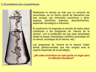 Realmente la ciencia es más que un conjunto de enunciados, es un hecho social de relevancia que trae consigo una dimensión económica y ética: equipos, científicos, patentes, descubrimientos, desarrollo tecnológico e industrial... El positivismo ha asignado el estudio de todos estas cuestiones a los programas de “ciencia de la ciencia”, con la pretensión de que sean estudiadas desde la propia metodología científica (psicología de la ciencia, sociología de la ciencia, etc). Los programas de “ciencia de la ciencia” tratan temas político-morales que han surgido ante el ingente desarrollo de la tecnología. ¿No cabe reivindicar en este punto un lugar para la reflexión filosófica? 3- El problema tras el positivismo 