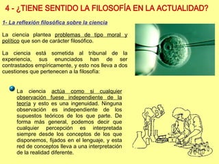 4 - ¿TIENE SENTIDO LA FILOSOFÍA EN LA ACTUALIDAD? La ciencia  actúa como si cualquier observación fuese independiente de la teoría  y esto es una ingenuidad. Ninguna observación es independiente de los supuestos teóricos de los que parte. De forma más general, podemos decir que cualquier percepción es interpretada siempre desde los conceptos de los que disponemos, fijados en el lenguaje, y esta red de conceptos lleva a una interpretación de la realidad diferente. 1- La reflexión filosófica sobre la ciencia La ciencia plantea  problemas de tipo moral y político  que son de carácter filosófico. La ciencia está sometida al tribunal de la experiencia, sus enunciados han de ser contrastados empíricamente, y esto nos lleva a dos cuestiones que pertenecen a la filosofía: 