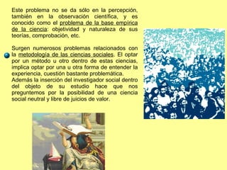 Este problema no se da sólo en la percepción, también en la observación científica, y es conocido como el  problema de la base empírica de la ciencia : objetividad y naturaleza de sus teorías, comprobación, etc. Surgen numerosos problemas relacionados con la  metodología de las ciencias sociales . El optar por un método u otro dentro de estas ciencias, implica optar por una u otra forma de entender la experiencia, cuestión bastante problemática. Además la inserción del investigador social dentro del objeto de su estudio hace que nos preguntemos por la posibilidad de una ciencia social neutral y libre de juicios de valor. 