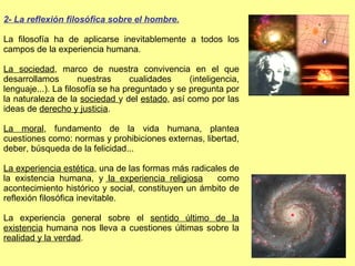 2- La reflexión filosófica sobre el hombre. La filosofía ha de aplicarse inevitablemente a todos los campos de la experiencia humana. La sociedad , marco de nuestra convivencia en el que desarrollamos nuestras cualidades (inteligencia, lenguaje...). La filosofía se ha preguntado y se pregunta por la naturaleza de la  sociedad  y del  estado , así como por las ideas de  derecho y justicia . La moral , fundamento de la vida humana, plantea cuestiones como: normas y prohibiciones externas, libertad, deber, búsqueda de la felicidad... La experiencia estética , una de las formas más radicales de la existencia humana, y  la experiencia religiosa   como acontecimiento histórico y social, constituyen un ámbito de reflexión filosófica inevitable. La experiencia general sobre el  sentido último de la existencia  humana nos lleva a cuestiones últimas sobre la  realidad y la verdad . 