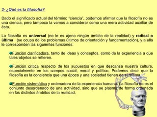 3- ¿Qué es la filosofía? Dado el significado actual del término “ciencia”, podemos afirmar que la filosofía no es una ciencia, pero tampoco la vamos a considerar como una mera actividad auxiliar de ésta.  La filosofía es  universal  (no le es ajeno ningún ámbito de la realidad) y  radical o última  (se ocupa de los problemas últimos de orientación y fundamentación), y a ella le corresponden las siguientes funciones:  Función clarificadora , tanto de ideas y conceptos, como de la experiencia a que tales objetos se refieren. Función crítica  respecto de los supuestos en que descansa nuestra cultura, especialmente en los campos social, moral y político. Podemos decir que la filosofía es la conciencia que una época y una sociedad tienen de sí misma. Función sistemática  y ordenadora de la experiencia humana. La filosofía no es el conjunto desordenado de una actividad, sino que se plasma de forma ordenada en los distintos ámbitos de la realidad. 