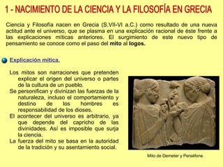 Ciencia y Filosofía nacen en Grecia (S.VII-VI a.C.) como resultado de una nueva actitud ante el universo, que se plasma en una explicación racional de éste frente a las explicaciones míticas anteriores. El surgimiento de este nuevo tipo de pensamiento se conoce como el paso del  mito  al  logos.   Explicación mítica. Los mitos son narraciones que pretenden explicar el origen del universo o partes de la cultura de un pueblo. Se personifican y divinizan las fuerzas de la naturaleza, incluso el comportamiento y destino de los hombres es responsabilidad de los dioses. El acontecer del universo es arbitrario, ya que depende del capricho de las divinidades. Así es imposible que surja la ciencia. La fuerza del mito se basa en la autoridad de la tradición y su asentamiento social. 1 - NACIMIENTO DE LA CIENCIA Y LA FILOSOFÍA EN GRECIA Mito de Demeter y Perséfone. 