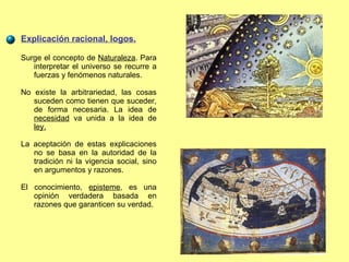 Explicación racional, logos. Surge el concepto de  Naturaleza . Para interpretar el universo se recurre a fuerzas y fenómenos naturales. No existe la arbitrariedad, las cosas suceden como tienen que suceder, de forma necesaria. La idea de  necesidad  va unida a la idea de  ley. La aceptación de estas explicaciones no se basa en la autoridad de la tradición ni la vigencia social, sino en argumentos y razones. El conocimiento,  episteme , es una opinión verdadera basada en razones que garanticen su verdad. 