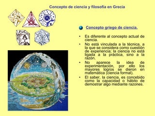 Concepto griego de ciencia. Es diferente al concepto actual de ciencia. No está vinculada a la técnica, a la que se considera como cuestión de experiencia; la ciencia no está ligada a la práctica, sino a la razón. No aparece la idea de experimentación, por ello los mayores logros se dieron en matemática (ciencia formal). El saber, la ciencia, es concebido como la capacidad o hábito de demostrar algo mediante razones. Concepto de ciencia y filosofía en Grecia 