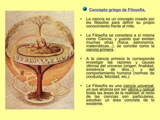 Concepto griego de Filosofía. La ciencia es un concepto creado por los filósofos para definir su propio conocimiento frente al mito. La Filosofía se considera a sí misma como Ciencia, y puesto que existen muchas otras (física, astronomía, matemáticas...), se concibe como la  ciencia primera  . A la ciencia primera le corresponde investigar las razones y causas últimas del universo (origen, finalidad, existencia de dios...) y del comportamiento humano (normas de conducta, felicidad, etc.) La Filosofía es una  ciencia universal , ya que alcanza por ser  última y radical  todas las áreas de la realidad; el resto de las ciencias son particulares, estudian un área concreta de lo existente. 