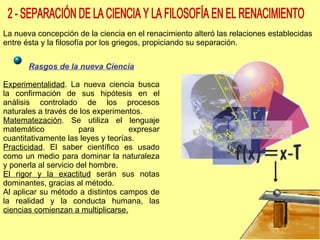 2 - SEPARACIÓN DE LA CIENCIA Y LA FILOSOFÍA EN EL RENACIMIENTO La nueva concepción de la ciencia en el renacimiento alteró las relaciones establecidas entre ésta y la filosofía por los griegos, propiciando su separación. Rasgos de la nueva Ciencia Experimentalidad . La nueva ciencia busca la confirmación de sus hipótesis en el análisis controlado de los procesos naturales a través de los experimentos. Matematezación . Se utiliza el lenguaje matemático para expresar cuantitativamente las leyes y teorías. Practicidad . El saber científico es usado como un medio para dominar la naturaleza y ponerla al servicio del hombre. El rigor y la exactitud  serán sus notas dominantes, gracias al método. Al aplicar su método a distintos campos de la realidad y la conducta humana, las  ciencias comienzan a multiplicarse. 