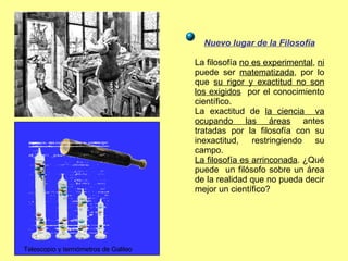 Nuevo lugar de la Filosofía La filosofía  no es experimental ,  ni  puede ser  matematizada , por lo que  su rigor y exactitud no son los exigidos   por el conocimiento científico. La exactitud de  la ciencia  va ocupando las áreas  antes tratadas por la filosofía con su inexactitud, restringiendo su campo. La filosofía es arrinconada . ¿Qué puede  un filósofo sobre un área de la realidad que no pueda decir mejor un científico? Telescopio y termómetros de Galileo 