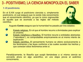 3 - POSITIVISMO, LA CIENCIA MONOPOLIZA EL SABER 1- El positivismo. En el S.XIX surge el positivismo ciencista o, simplemente positivismo, el cual asegura que no existe más conocimiento que el conocimiento científico, ya que lo único cognoscible es aquello que se acomoda a las reglas del método científico. Augusto  Comte  asegura que la humanidad ha pasado por tres estados: Estado religioso.  En el que el hombre recurre a divinidades para explicar el universo. Estado metafísico o filosófico.  El hombre recurre a entidades abstractas (“naturaleza”) ,no comprobables empíricamente en el mismo intento de explicación. Estado científico.  El pensamiento humano se atiene exclusivamente a los fenómenos y las leyes conforme a los cuales suceden los hechos y que conectan estos fenómenos entre sí.  Paradójicamente, la filosofía que surgió llamándose a sí misma ciencia se convierte ahora en algo acientífico, en una etapa previa al auténtico conocimiento. 
