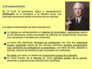 2- El neopositivismo En el S.XX el positivismo lógico o neopositivismo ( B.Russell ) va a considerar a la filosofía como una actividad meramente auxiliar al servicio de las ciencias. Las ideas fundamentales de esta corriente son: La  ciencia  es exclusivamente un  sistema de enunciados  explicativos  acerca de los fenómenos. Estos enunciados se plasman en proposiciones empíricas (con contenido) o formales (sin contenido). La teoría del significado ( Principio de verificación ) nos dice que  solamente poseen   significado  dentro de las ciencias empíricas  aquellas proposiciones cuyo contenido es verificable en la experiencia . Las ideas de dios, absoluto o esencia, carecen de sentido ya que no pueden ser verificadas.  No existe , por tanto, un ámbito de  conocimiento propio de la filosofía . La única función de la  filosofía  es como  actividad auxiliar de la ciencia , aclarando y ordenando las proposiciones científicas. 