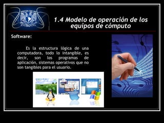 Software:
Es la estructura lógica de una
computadora, todo lo intangible, es
decir, son los programas de
aplicación, sistemas operativos que no
son tangibles para el usuario.
1.4 Modelo de operación de los
equipos de cómputo
 