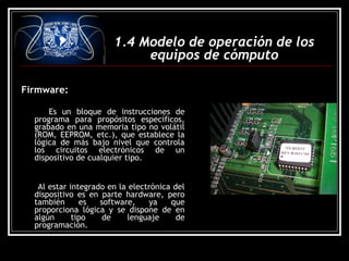 Firmware:
Es un bloque de instrucciones de
programa para propósitos específicos,
grabado en una memoria tipo no volátil
(ROM, EEPROM, etc.), que establece la
lógica de más bajo nivel que controla
los circuitos electrónicos de un
dispositivo de cualquier tipo.
Al estar integrado en la electrónica del
dispositivo es en parte hardware, pero
también es software, ya que
proporciona lógica y se dispone de en
algún tipo de lenguaje de
programación.
1.4 Modelo de operación de los
equipos de cómputo
 