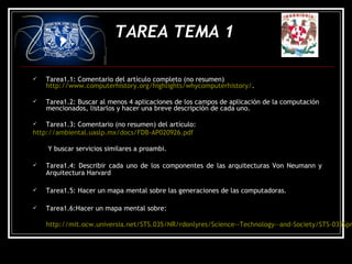  Tarea1.1: Comentario del artículo completo (no resumen)
http://www.computerhistory.org/highlights/whycomputerhistory/.
 Tarea1.2: Buscar al menos 4 aplicaciones de los campos de aplicación de la computación
mencionados, listarlos y hacer una breve descripción de cada uno.
 Tarea1.3: Comentario (no resumen) del artículo:
http://ambiental.uaslp.mx/docs/FDB-AP020926.pdf
Y buscar servicios similares a proambi.
 Tarea1.4: Describir cada uno de los componentes de las arquitecturas Von Neumann y
Arquitectura Harvard
 Tarea1.5: Hacer un mapa mental sobre las generaciones de las computadoras.
 Tarea1.6:Hacer un mapa mental sobre:
http://mit.ocw.universia.net/STS.035/NR/rdonlyres/Science--Technology--and-Society/STS-035Spr
TAREA TEMA 1
 