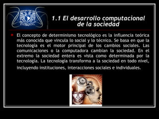  El concepto de determinismo tecnológico es la influencia teórica
más conocida que vincula lo social y lo técnico. Se basa en que la
tecnología es el motor principal de los cambios sociales. Las
comunicaciones o la computadora cambian la sociedad. En el
extremo la sociedad entera es vista como determinada por la
tecnología. La tecnología transforma a la sociedad en todo nivel,
incluyendo instituciones, interacciones sociales e individuales.
1.1 El desarrollo computacional
de la sociedad
 