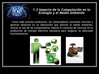 1.3 Impacto de la Computación en la
Ecología y el Medio Ambiente
Como todo proceso productivo, las computadoras consumen recursos y
generan desechos en su fabricación que afectan el medio ambiente.
Incluso el uso de las computadoras impone el consumo de recursos en la
producción de energía eléctrica necesaria para asegurar su adecuado
funcionamiento
 