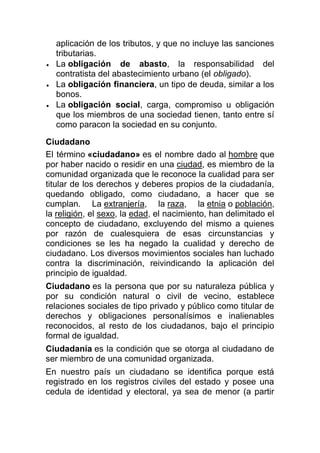 aplicación de los tributos, y que no incluye las sanciones
tributarias.
La obligación de abasto, la responsabilidad del
contratista del abastecimiento urbano (el obligado).
La obligación financiera, un tipo de deuda, similar a los
bonos.
La obligación social, carga, compromiso u obligación
que los miembros de una sociedad tienen, tanto entre sí
como paracon la sociedad en su conjunto.
Ciudadano
El término «ciudadano» es el nombre dado al hombre que
por haber nacido o residir en una ciudad, es miembro de la
comunidad organizada que le reconoce la cualidad para ser
titular de los derechos y deberes propios de la ciudadanía,
quedando obligado, como ciudadano, a hacer que se
cumplan. La extranjería, la raza, la etnia o población,
la religión, el sexo, la edad, el nacimiento, han delimitado el
concepto de ciudadano, excluyendo del mismo a quienes
por razón de cualesquiera de esas circunstancias y
condiciones se les ha negado la cualidad y derecho de
ciudadano. Los diversos movimientos sociales han luchado
contra la discriminación, reivindicando la aplicación del
principio de igualdad.
Ciudadano es la persona que por su naturaleza pública y
por su condición natural o civil de vecino, establece
relaciones sociales de tipo privado y público como titular de
derechos y obligaciones personalísimos e inalienables
reconocidos, al resto de los ciudadanos, bajo el principio
formal de igualdad.
Ciudadanía es la condición que se otorga al ciudadano de
ser miembro de una comunidad organizada.
En nuestro país un ciudadano se identifica porque está
registrado en los registros civiles del estado y posee una
cedula de identidad y electoral, ya sea de menor (a partir

 