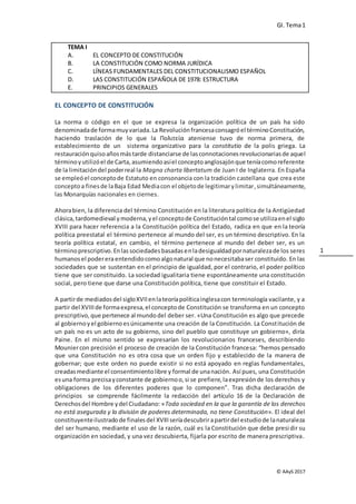 GI. Tema1
© AAyS 2017
1
TEMA I
A. EL CONCEPTO DE CONSTITUCIÓN
B. LA CONSTITUCIÓN COMO NORMA JURÍDICA
C. LÍNEAS FUNDAMENTALES DEL CONSTITUCIONALISMO ESPAÑOL
D. LAS CONSTITUCIÓN ESPAÑOLA DE 1978: ESTRUCTURA
E. PRINCIPIOS GENERALES
EL CONCEPTO DE CONSTITUCIÓN
La norma o código en el que se expresa la organización política de un país ha sido
denominadade formamuyvariada.La Revoluciónfrancesaconsagróel términoConstitución,
haciendo traslación de lo que la Πολιτεία ateniense tuvo de norma primera, de
establecimiento de un sistema organizativo para la constitutio de la polis griega. La
restauraciónquisoañosmástarde distanciarse de lasconnotacionesrevolucionariasde aquel
términoyutilizóel de Carta,asumiendoasíel conceptoanglosajónque teníacomoreferente
de la limitacióndel poderreal la Magna charta libertatum de Juan I de Inglaterra. En España
se empleóel conceptode Estatuto en consonancia con la tradición castellana que crea este
conceptoa finesde laBaja Edad Mediacon el objetode legitimarylimitar,simultáneamente,
las Monarquías nacionales en ciernes.
Ahorabien, la diferencia del término Constitución en la literatura política de la Antigüedad
clásica,tardomedieval ymoderna,yel conceptode Constitucióntal comose utilizaenel siglo
XVIII para hacer referencia a la Constitución política del Estado, radica en que en la teoría
política preestatal el término pertenece al mundo del ser, es un término descriptivo. En la
teoría política estatal, en cambio, el término pertenece al mundo del deber ser, es un
términoprescriptivo.Enlassociedadesbasadasenladesigualdadpornaturalezade los seres
humanosel podereraentendidocomo algonatural que nonecesitabaser constituido. En las
sociedades que se sustentan en el principio de igualdad, por el contrario, el poder político
tiene que ser constituido. La sociedad igualitaria tiene espontáneamente una constitución
social, pero tiene que darse una Constitución política, tiene que constituir el Estado.
A partirde mediadosdel sigloXVIIenlateoríapolíticainglesacon terminología vacilante, y a
partir del XVIIIde formaexpresa,el conceptode Constitución se transforma en un concepto
prescriptivo,que pertenece al mundodel deber ser. «Una Constitución es algo que precede
al gobiernoyel gobiernoesúnicamente una creación de la Constitución. La Constitución de
un país no es un acto de su gobierno, sino del pueblo que constituye un gobierno», diría
Paine. En el mismo sentido se expresarían los revolucionarios franceses, describiendo
Mouniercon precisión el proceso de creación de la Constitución francesa: “hemos pensado
que una Constitución no es otra cosa que un orden fijo y establecido de la manera de
gobernar; que este orden no puede existir si no está apoyado en reglas fundamentales,
creadasmediante el consentimientolibre y formal de unanación. Así pues, una Constitución
esuna forma precisayconstante de gobiernoo,si se prefiere,laexpresiónde los derechos y
obligaciones de los diferentes poderes que lo componen”. Tras dicha declaración de
principios se comprende fácilmente la redacción del artículo 16 de la Declaración de
Derechosdel Hombre ydel Ciudadano: «Toda sociedad en la que la garantía de los derechos
no está asegurada y la división de poderes determinada, no tiene Constitución». El ideal del
constituyenteilustradode finalesdel XVIIIseríadescubrirapartirdel estudiode lanaturaleza
del ser humano, mediante el uso de la razón, cuál es la Constitución que debe presidir su
organización en sociedad, y una vez descubierta, fijarla por escrito de manera prescriptiva.
 