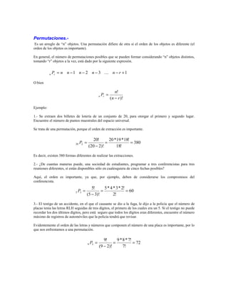Permutaciones.- 
Es un arreglo de “n” objetos. Una permutación difiere de otra si el orden de los objetos es diferente (el 
orden de los objetos es importante). 
En general, el número de permutaciones posibles que se pueden formar considerando “n” objetos distintos, 
tomando “r” objetos a la vez, está dado por la siguiente expresión. 
O bien 
P = n n −1 n − 2 n − 3 n − r +1 n r ! 
P n n r − 
! 
n r 
( )! 
= 
Ejemplo: 
1.- Se extraen dos billetes de lotería de un conjunto de 20, para otorgar el primero y segundo lugar. 
Encuentre el número de puntos muestrales del espacio universal. 
Se trata de una permutación, porque el orden de extracción es importante. 
380 
20 *19*18! 
P = 
20 2 = = 
18! 
20! 
− 
(20 2)! 
Es decir, existen 380 formas diferentes de realizar las extracciones. 
2.- ¿De cuantas maneras puede, una sociedad de estudiantes, programar a tres conferencistas para tres 
reuniones diferentes, sí están disponibles sólo en cualesquiera de cinco fechas posibles? 
Aquí, el orden es importante, ya que, por ejemplo, deben de considerarse los compromisos del 
conferencista. 
60 
5* 4 *3* 2! 
P = 
5 3 = = 
2! 
5! 
(5 − 
3)! 
3.- El testigo de un accidente, en el que el causante se dio a la fuga, le dijo a la policía que el número de 
placas tenía las letras RLH seguidas de tres dígitos, el primero de los cuales era un 5. Sí el testigo no puede 
recordar los dos últimos dígitos, pero está seguro que todos los dígitos eran diferentes, encuentre el número 
máximo de registros de automóviles que la policía tendrá que revisar. 
Evidentemente el orden de las letras y números que componen el número de una placa es importante, por lo 
que nos enfrentamos a una permutación. 
72 
9*8* 7! 
9 2 = = 
7! 
9! 
(9 − 
2)! 
P = 
 