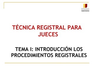 TEMA I: INTRODUCCIÓN LOS
PROCEDIMIENTOS REGISTRALES
TÉCNICA REGISTRAL PARA
JUECES
 
