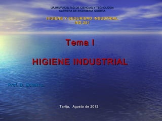 UAJMS/FACULTAD DE CIENCIAS Y TECNOLOGIA
                           CARRERA DE INGENIERIA QUIMICA

                     HIGIENE Y SEGURIDAD INDUSTRIAL
                                 IND 051




                               Tema I

           HIGIENE INDUSTRIAL

Prof. B. Echart L.




                           Tarija, Agosto de 2012
 