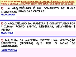 B. EM CADA FRASE EXISTE UMA PARTE QUE ESTÁ ERRADA. RISCA ESSA
PARTE E ESCREVE A PALAVRA CERTA POR CIMA, EM BAIXO OU AO LADO

1) UM ARQUIPÉLAGO É UM CONJUNTO DE ILHAS
AFASTADAS UMAS DAS OUTRAS
PRÓXIMAS
2) O ARQUIPÉLAGO DA MADEIRA É CONSTITUIDO POR
4 ILHAS: PORTO SANTO, DESERTAS, SELVAGENS E
FERRO
MADEIRA
3) NA ILHA DA MADEIRA EXISTE UMA VEGETAÇÃO
ESPECÍFICA (PRÓPRIA) QUE TEM O NOME DE
LAURIMANEL
LAURISILVA

 