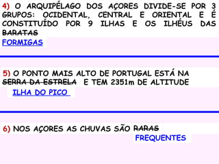 4) O ARQUIPÉLAGO DOS AÇORES DIVIDE-SE POR 3
GRUPOS: OCIDENTAL, CENTRAL E ORIENTAL E É
CONSTITUÍDO POR 9 ILHAS E OS ILHÉUS DAS
BARATAS
FORMIGAS

5) O PONTO MAIS ALTO DE PORTUGAL ESTÁ NA
SERRA DA ESTRELA E TEM 2351m DE ALTITUDE
ILHA DO PICO

6) NOS AÇORES AS CHUVAS SÃO RARAS
FREQUENTES

 