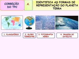 CORREÇÃO
DO TPC

1. PLANISFÉRIO

A.

2. GLOBO
TERRESTRE

IDENTIFICA AS FORMAS DE
REPRESENTAÇÃO DO PLANETA
TERRA

3. FOTOGRAFIA
AÉREA

4. IMAGEM DE
SATÉLITE

 
