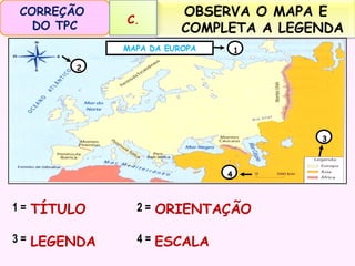CORREÇÃO
DO TPC

C.

OBSERVA O MAPA E
COMPLETA A LEGENDA

MAPA DA EUROPA

1

2

3

4

1 = TÍTULO

2 = ORIENTAÇÃO

3 = LEGENDA

4 = ESCALA

 