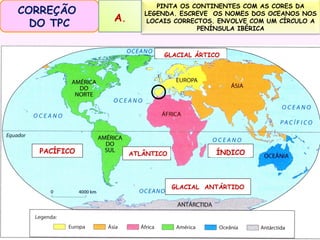 CORREÇÃO
DO TPC

A.

PINTA OS CONTINENTES COM AS CORES DA
LEGENDA. ESCREVE OS NOMES DOS OCEANOS NOS
LOCAIS CORRECTOS. ENVOLVE COM UM CÍRCULO A
PENÍNSULA IBÉRICA

GLACIAL ÁRTICO

PACÍFICO

ATLÂNTICO

ÍNDICO

GLACIAL ANTÁRTIDO

 