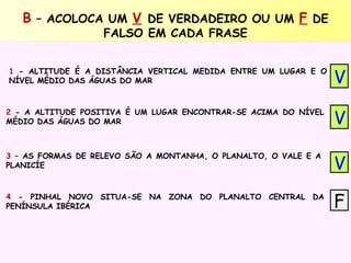 B – ACOLOCA UM V DE VERDADEIRO OU UM F DE
FALSO EM CADA FRASE

1 - ALTITUDE É A DISTÂNCIA VERTICAL MEDIDA ENTRE UM LUGAR E O
NÍVEL MÉDIO DAS ÁGUAS DO MAR

V

2 - A ALTITUDE POSITIVA É UM LUGAR ENCONTRAR-SE ACIMA DO NÍVEL
MÉDIO DAS ÁGUAS DO MAR

V

3 – AS FORMAS DE RELEVO SÃO A MONTANHA, O PLANALTO, O VALE E A
PLANICÍE

V

4 - PINHAL NOVO SITUA-SE NA ZONA DO PLANALTO CENTRAL DA
PENÍNSULA IBÉRICA

F

 