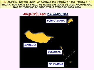 A. OBSERVA, NO TEU LIVRO, AS PÁGINAS 153, FIGURA 2 E 158, FIGURA 6, E

INDICA, NOS MAPAS EM BAIXO, OS NOMES DAS ILHAS DE CADA ARQUIPÉLAGO.
NÃO TE ESQUEÇAS DE COMPLETAR O TÍTULO DE CADA MAPA

ARQUIPÉLAGO DA MADEIRA
PORTO SANTO

MADEIRA
DESERTAS

SELVAGENS

 