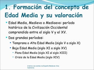 1. Formación del concepto de Edad Media y su valoración Edad Media, Medievo o Medioevo: período histórico de la Civilización Occidental comprendido entre el siglo V y el XV.  Dos grandes períodos:  Temprana o Alta Edad Media (siglo V a siglo X) Baja Edad Media (siglo XI a siglo XV) Plena Edad Media (siglo XI al siglo XIII) Crisis de la Edad Media (siglo XIV) A terra e as xentes na España Medieval. Ana Cebreiros 