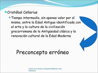 Cristóbal Cellarius Tiempo intermedio, sin apenas valor por sí mismo, entre la Edad Antigua identificada con el arte y la cultura de la civilización grecorromana de la Antigüedad clásica y la renovación cultural de la Edad Moderna Preconcepto erróneo A terra e as xentes na España Medieval. Ana Cebreiros 
