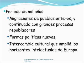 Periodo de mil años Migraciones de pueblos enteros, y continuado con grandes procesos repobladores  Formas políticas nuevas Intercambio cultural que amplió los horizontes intelectuales de Europa A terra e as xentes na España Medieval. Ana Cebreiros 