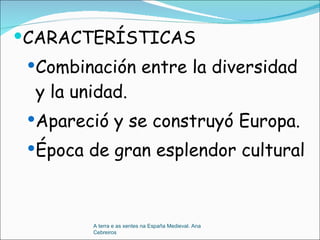 CARACTERÍSTICAS Combinación entre la diversidad y la unidad. Apareció y se construyó Europa. Época de gran esplendor cultural A terra e as xentes na España Medieval. Ana Cebreiros 