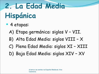 2. La Edad Media Hispánica  4 etapas:  A) Etapa germánica: siglos V – VII. B) Alta Edad Media: siglos VIII – X C) Plena Edad Media: siglos XI – XIII D) Baja Edad Media: siglos XIV – XV A terra e as xentes na España Medieval. Ana Cebreiros 