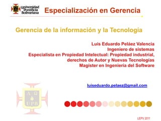 Especialización en Gerencia

Gerencia de la información y la Tecnología

                                 Luis Eduardo Peláez Valencia
                                         Ingeniero de sistemas
    Especialista en Propiedad Intelectual: Propiedad industrial,
                      derechos de Autor y Nuevas Tecnologías
                           Magister en Ingeniería del Software



                               luiseduardo.pelaez@gmail.com




                                                       LEPV 2011
 